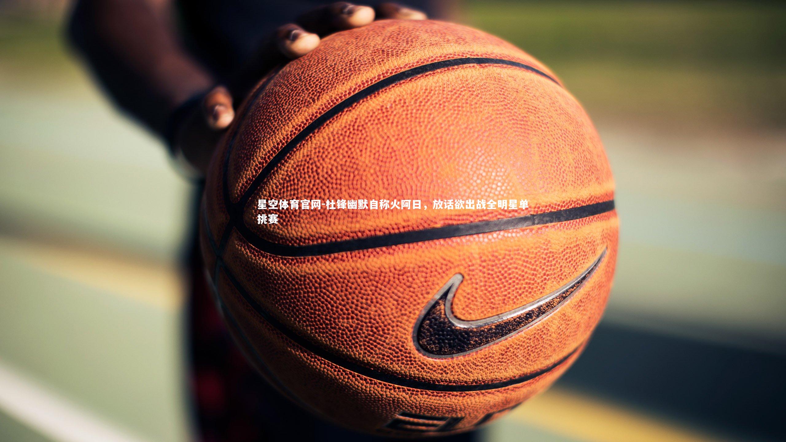 星空体育官网-杜锋幽默自称火阿日，放话欲出战全明星单挑赛